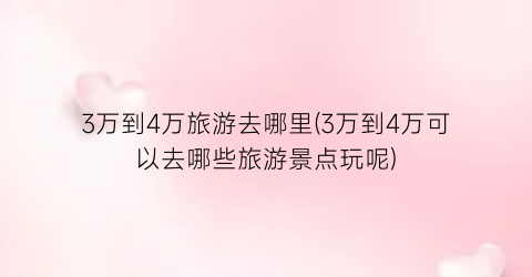 3万到4万旅游去哪里(3万到4万可以去哪些旅游景点玩呢)