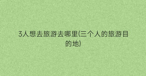 3人想去旅游去哪里(三个人的旅游目的地)