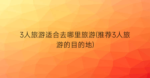 3人旅游适合去哪里旅游(推荐3人旅游的目的地)