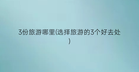 3份旅游哪里(选择旅游的3个好去处)