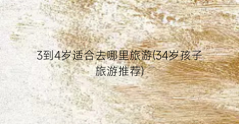 3到4岁适合去哪里旅游(34岁孩子旅游推荐)
