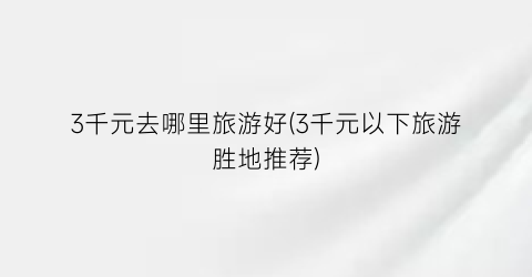 3千元去哪里旅游好(3千元以下旅游胜地推荐)