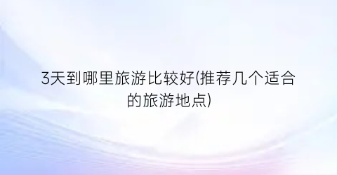 3天到哪里旅游比较好(推荐几个适合的旅游地点)