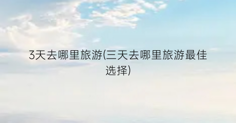 3天去哪里旅游(三天去哪里旅游最佳选择)