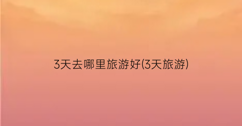 3天去哪里旅游好(3天旅游)