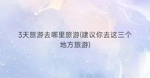 3天旅游去哪里旅游(建议你去这三个地方旅游)
