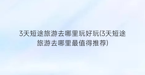 3天短途旅游去哪里玩好玩(3天短途旅游去哪里最值得推荐)