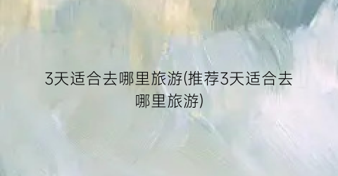 3天适合去哪里旅游(推荐3天适合去哪里旅游)