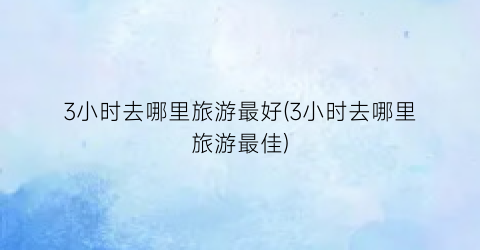 3小时去哪里旅游最好(3小时去哪里旅游最佳)