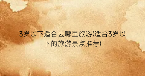 3岁以下适合去哪里旅游(适合3岁以下的旅游景点推荐)