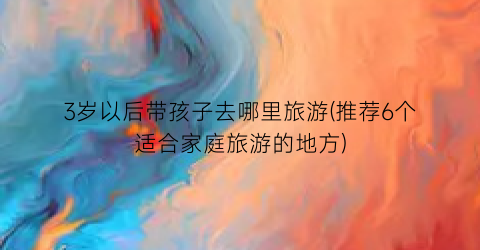 3岁以后带孩子去哪里旅游(推荐6个适合家庭旅游的地方)