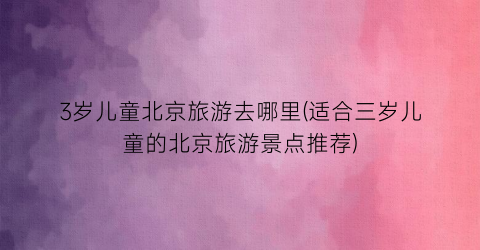 3岁儿童北京旅游去哪里(适合三岁儿童的北京旅游景点推荐)