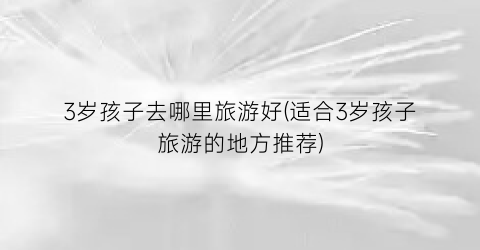 3岁孩子去哪里旅游好(适合3岁孩子旅游的地方推荐)