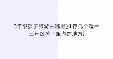 3年级孩子旅游去哪里(推荐几个适合三年级孩子旅游的地方)