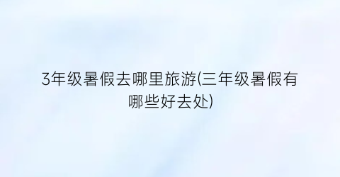 3年级暑假去哪里旅游(三年级暑假有哪些好去处)