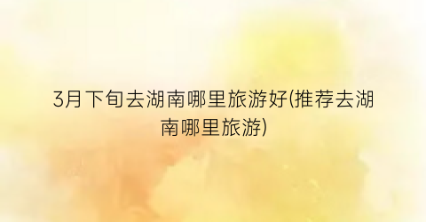 3月下旬去湖南哪里旅游好(推荐去湖南哪里旅游)