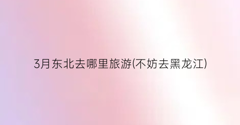 3月东北去哪里旅游(不妨去黑龙江)