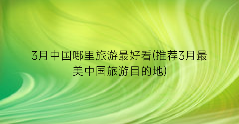 3月中国哪里旅游最好看(推荐3月最美中国旅游目的地)
