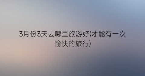 3月份3天去哪里旅游好(才能有一次愉快的旅行)