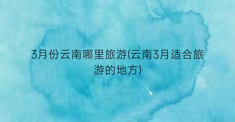 3月份云南哪里旅游(云南3月适合旅游的地方)