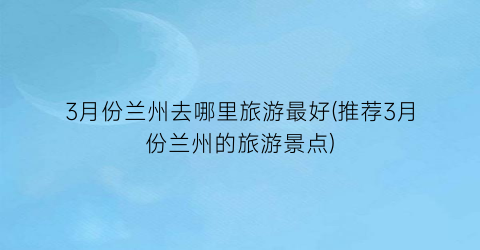 3月份兰州去哪里旅游最好(推荐3月份兰州的旅游景点)