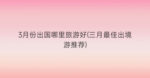 3月份出国哪里旅游好(三月最佳出境游推荐)