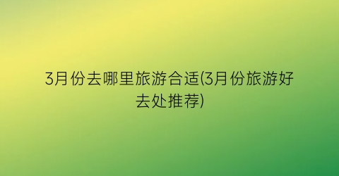 3月份去哪里旅游合适(3月份旅游好去处推荐)