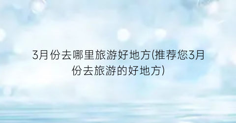 3月份去哪里旅游好地方(推荐您3月份去旅游的好地方)