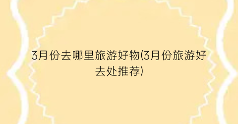 3月份去哪里旅游好物(3月份旅游好去处推荐)