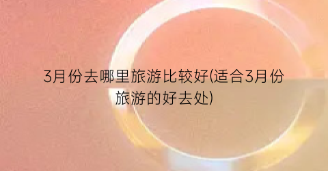 3月份去哪里旅游比较好(适合3月份旅游的好去处)
