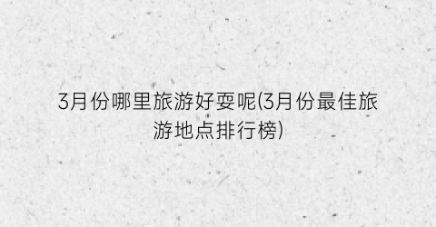 3月份哪里旅游好耍呢(3月份最佳旅游地点排行榜)