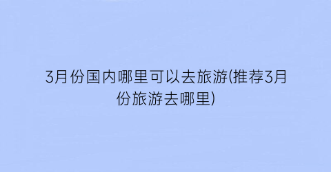 3月份国内哪里可以去旅游(推荐3月份旅游去哪里)