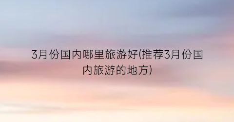 3月份国内哪里旅游好(推荐3月份国内旅游的地方)