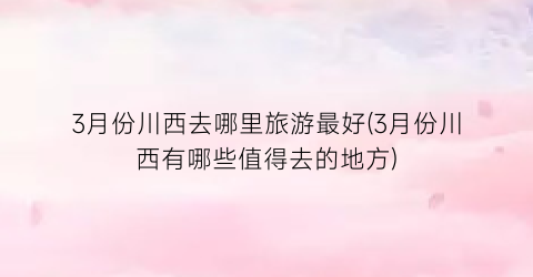 3月份川西去哪里旅游最好(3月份川西有哪些值得去的地方)