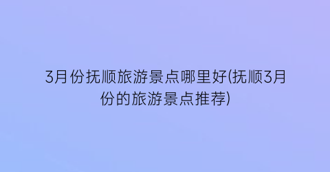 3月份抚顺旅游景点哪里好(抚顺3月份的旅游景点推荐)