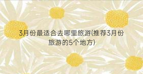 3月份最适合去哪里旅游(推荐3月份旅游的5个地方)