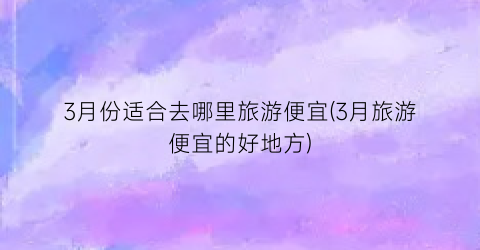 3月份适合去哪里旅游便宜(3月旅游便宜的好地方)