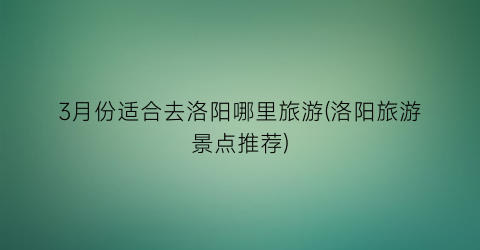 3月份适合去洛阳哪里旅游(洛阳旅游景点推荐)