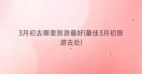 3月初去哪里旅游最好(最佳3月初旅游去处)