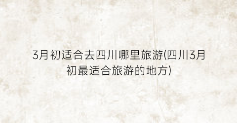 3月初适合去四川哪里旅游(四川3月初最适合旅游的地方)