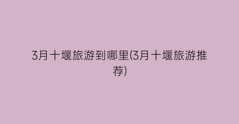 3月十堰旅游到哪里(3月十堰旅游推荐)