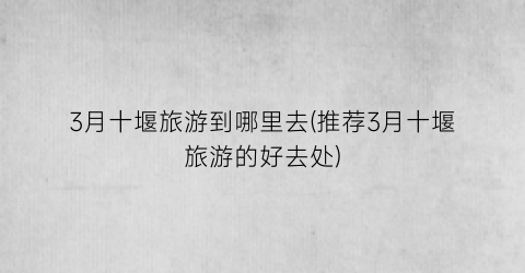 3月十堰旅游到哪里去(推荐3月十堰旅游的好去处)