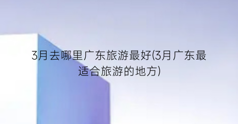 3月去哪里广东旅游最好(3月广东最适合旅游的地方)