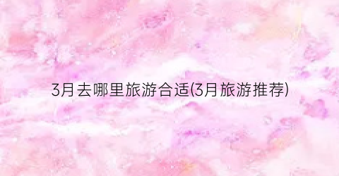 3月去哪里旅游合适(3月旅游推荐)