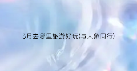 3月去哪里旅游好玩(与大象同行)