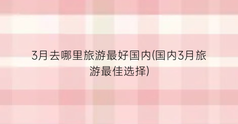 3月去哪里旅游最好国内(国内3月旅游最佳选择)
