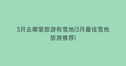 3月去哪里旅游有雪地(3月最佳雪地旅游推荐)