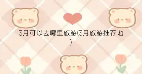 3月可以去哪里旅游(3月旅游推荐地)