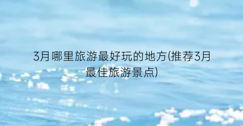 3月哪里旅游最好玩的地方(推荐3月最佳旅游景点)