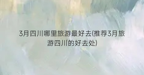 3月四川哪里旅游最好去(推荐3月旅游四川的好去处)